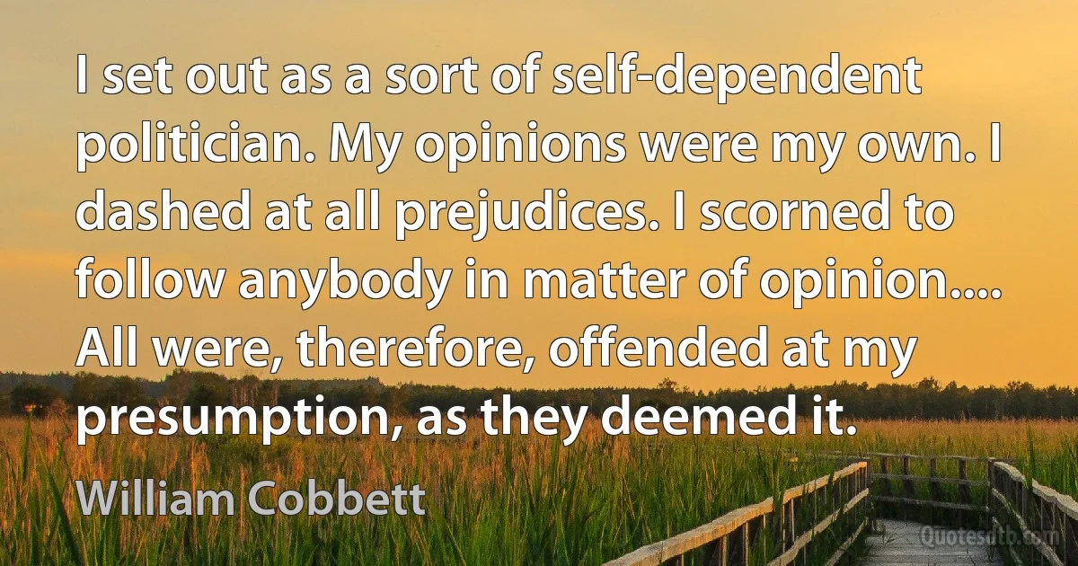 I set out as a sort of self-dependent politician. My opinions were my own. I dashed at all prejudices. I scorned to follow anybody in matter of opinion.... All were, therefore, offended at my presumption, as they deemed it. (William Cobbett)