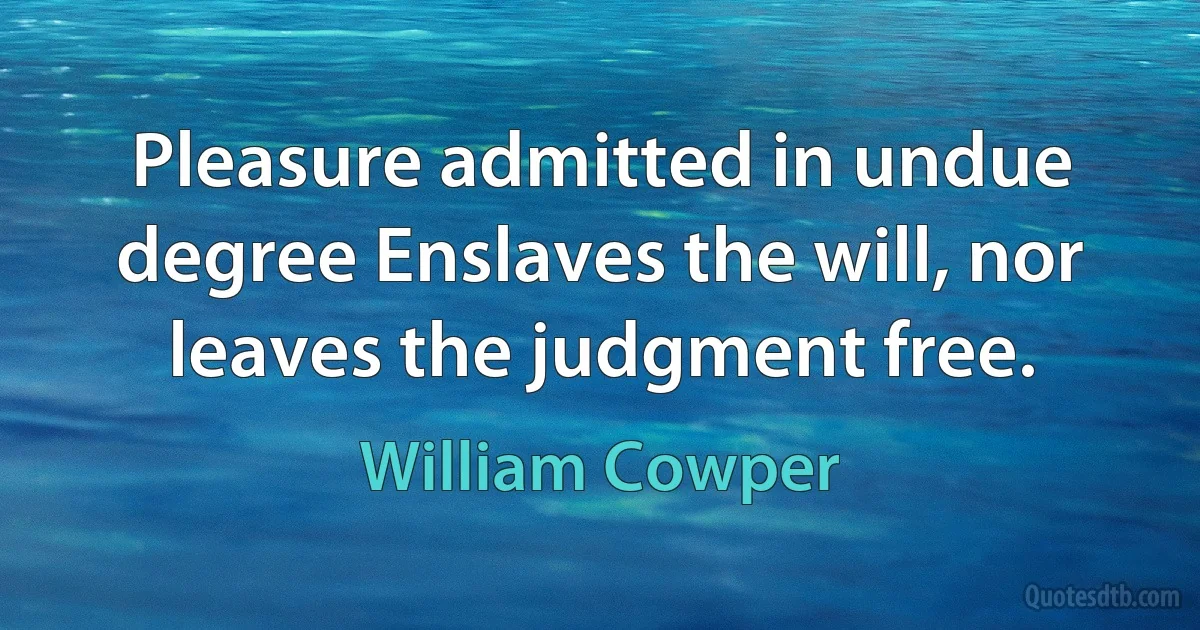 Pleasure admitted in undue degree Enslaves the will, nor leaves the judgment free. (William Cowper)