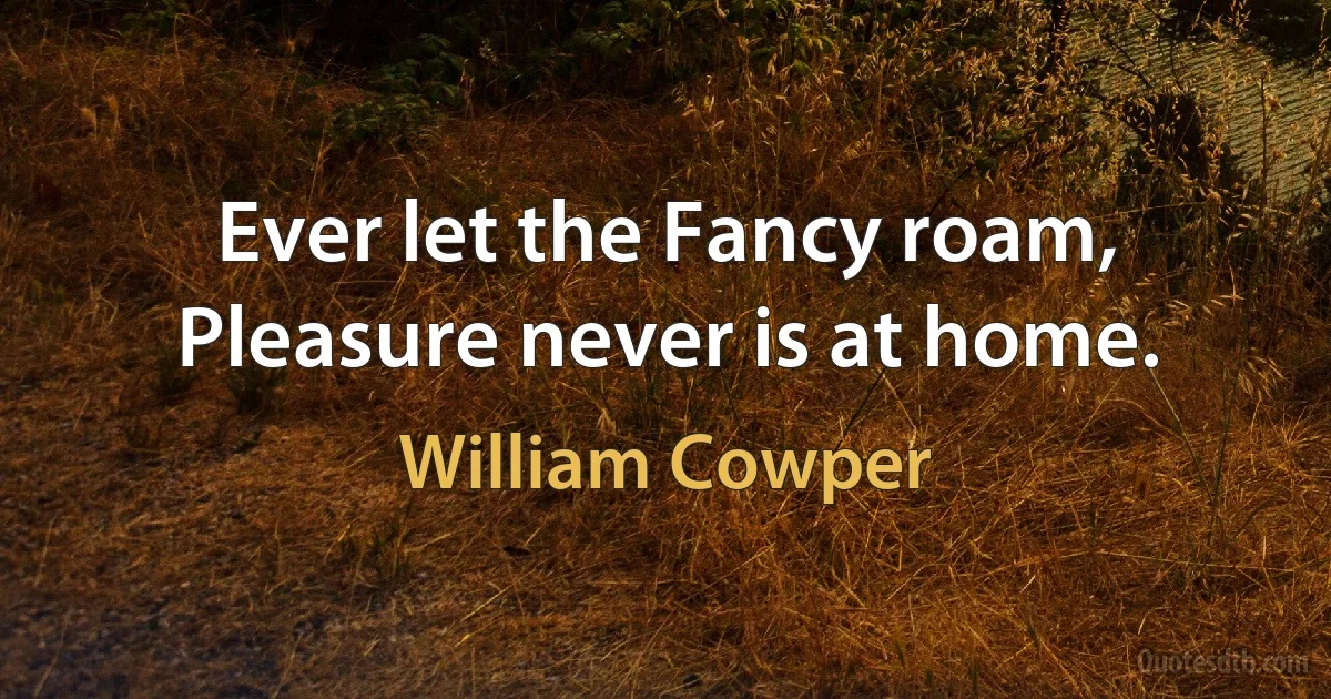 Ever let the Fancy roam,
Pleasure never is at home. (William Cowper)