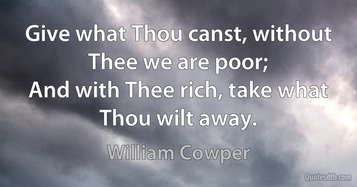 Give what Thou canst, without Thee we are poor;
And with Thee rich, take what Thou wilt away. (William Cowper)