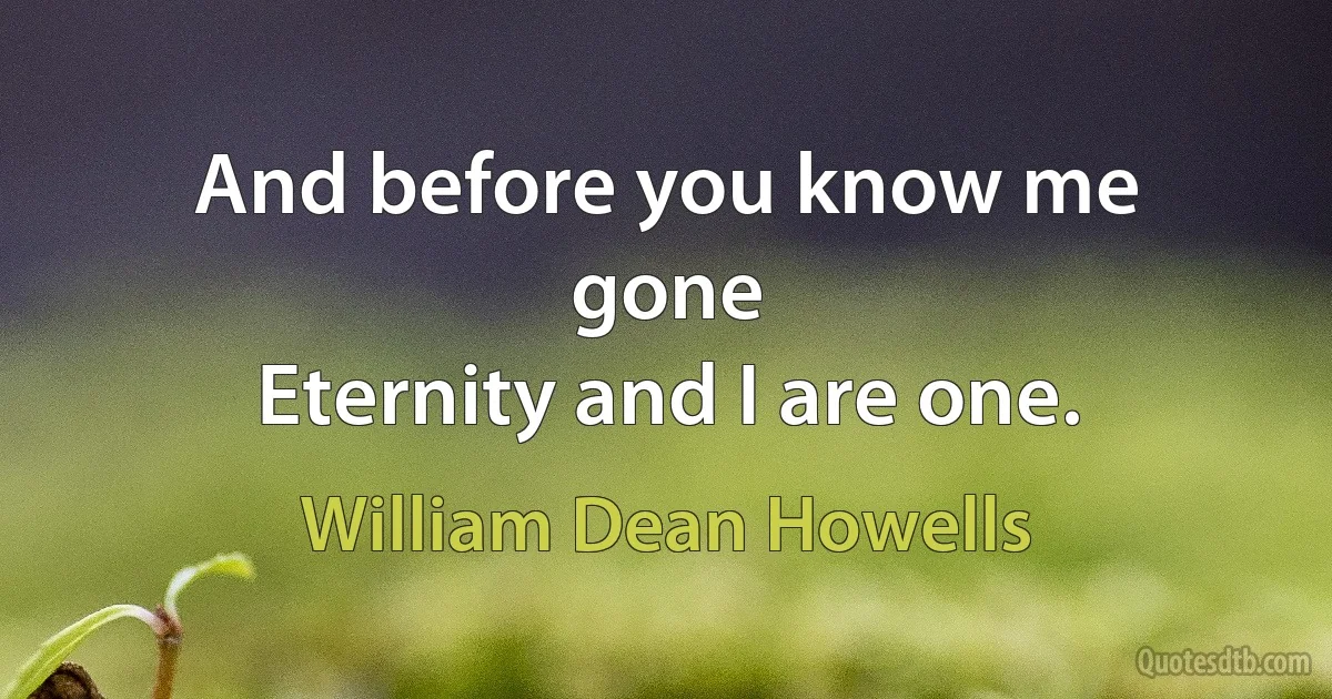 And before you know me gone
Eternity and I are one. (William Dean Howells)