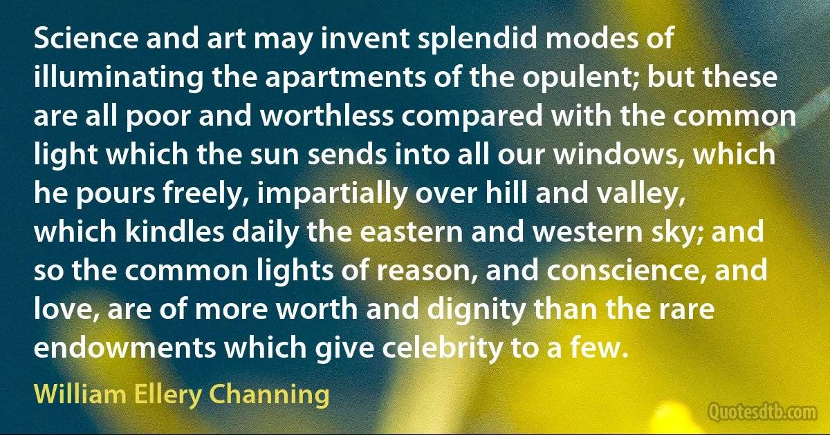 Science and art may invent splendid modes of illuminating the apartments of the opulent; but these are all poor and worthless compared with the common light which the sun sends into all our windows, which he pours freely, impartially over hill and valley, which kindles daily the eastern and western sky; and so the common lights of reason, and conscience, and love, are of more worth and dignity than the rare endowments which give celebrity to a few. (William Ellery Channing)