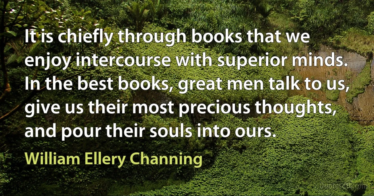 It is chiefly through books that we enjoy intercourse with superior minds. In the best books, great men talk to us, give us their most precious thoughts, and pour their souls into ours. (William Ellery Channing)