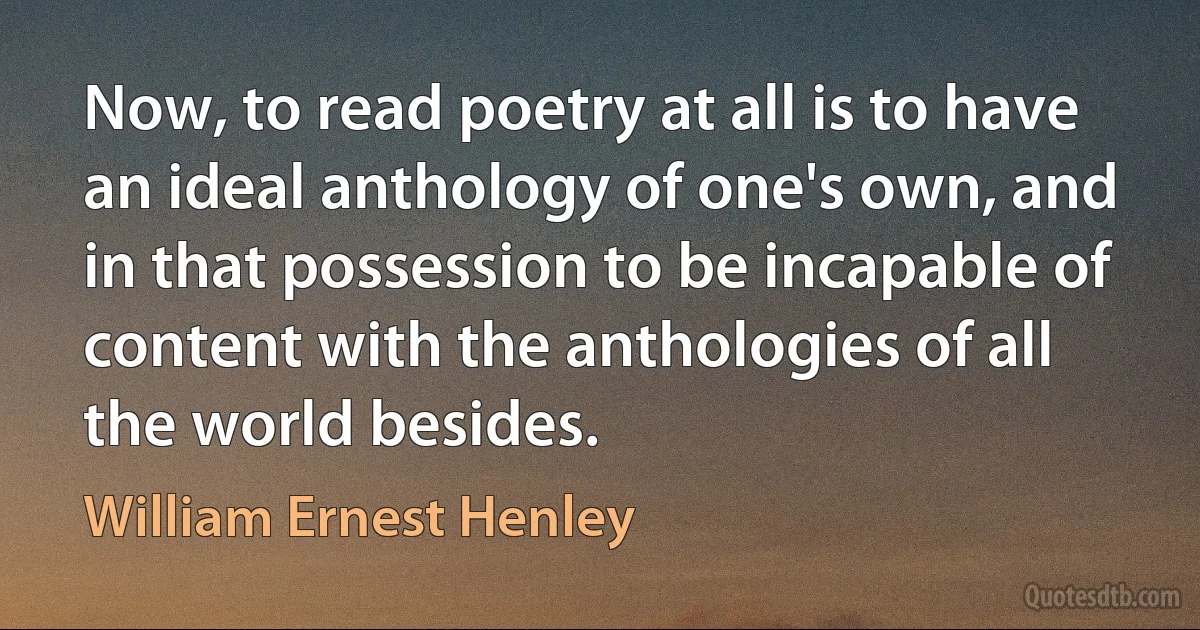 Now, to read poetry at all is to have an ideal anthology of one's own, and in that possession to be incapable of content with the anthologies of all the world besides. (William Ernest Henley)