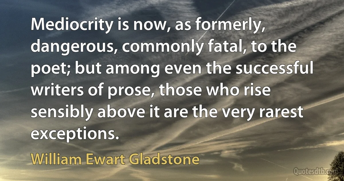 Mediocrity is now, as formerly, dangerous, commonly fatal, to the poet; but among even the successful writers of prose, those who rise sensibly above it are the very rarest exceptions. (William Ewart Gladstone)