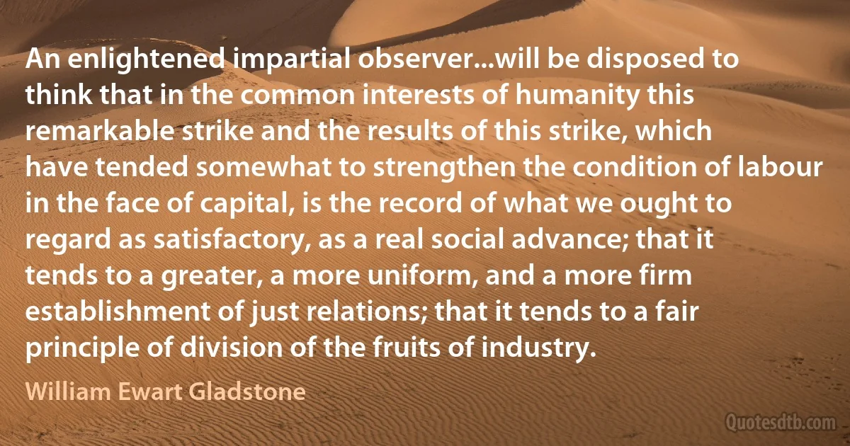 An enlightened impartial observer...will be disposed to think that in the common interests of humanity this remarkable strike and the results of this strike, which have tended somewhat to strengthen the condition of labour in the face of capital, is the record of what we ought to regard as satisfactory, as a real social advance; that it tends to a greater, a more uniform, and a more firm establishment of just relations; that it tends to a fair principle of division of the fruits of industry. (William Ewart Gladstone)