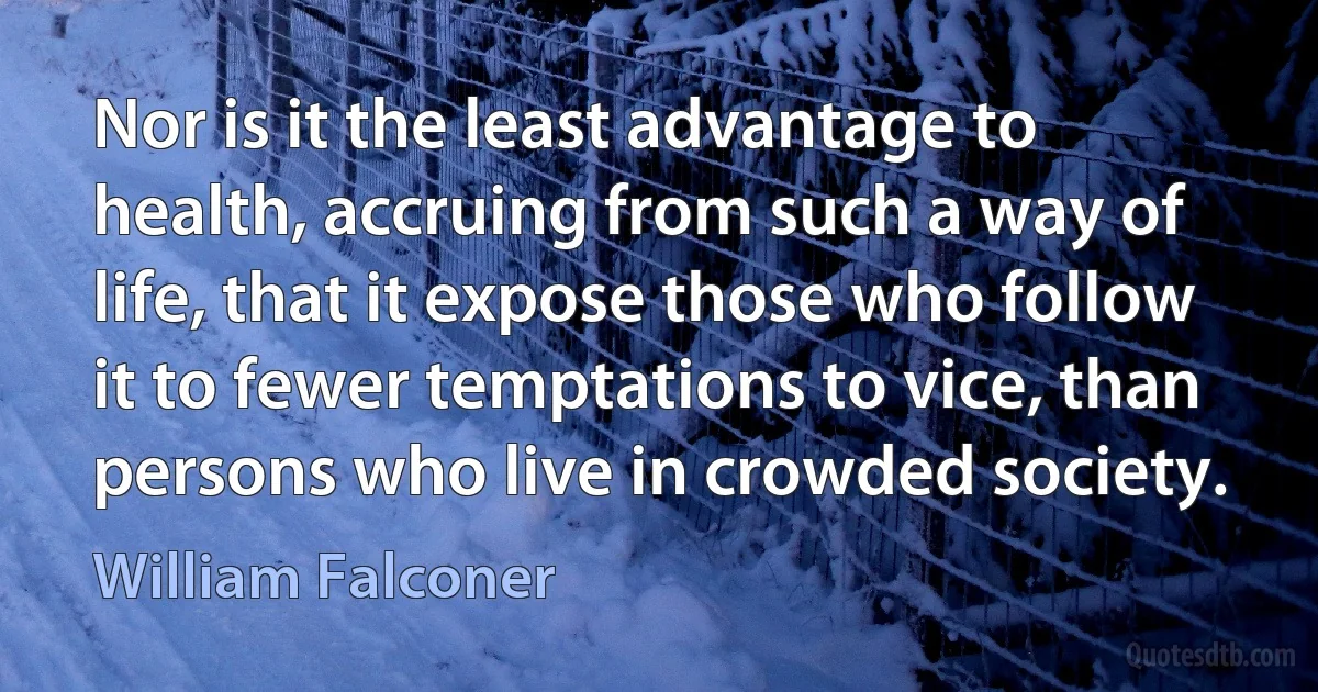 Nor is it the least advantage to health, accruing from such a way of life, that it expose those who follow it to fewer temptations to vice, than persons who live in crowded society. (William Falconer)