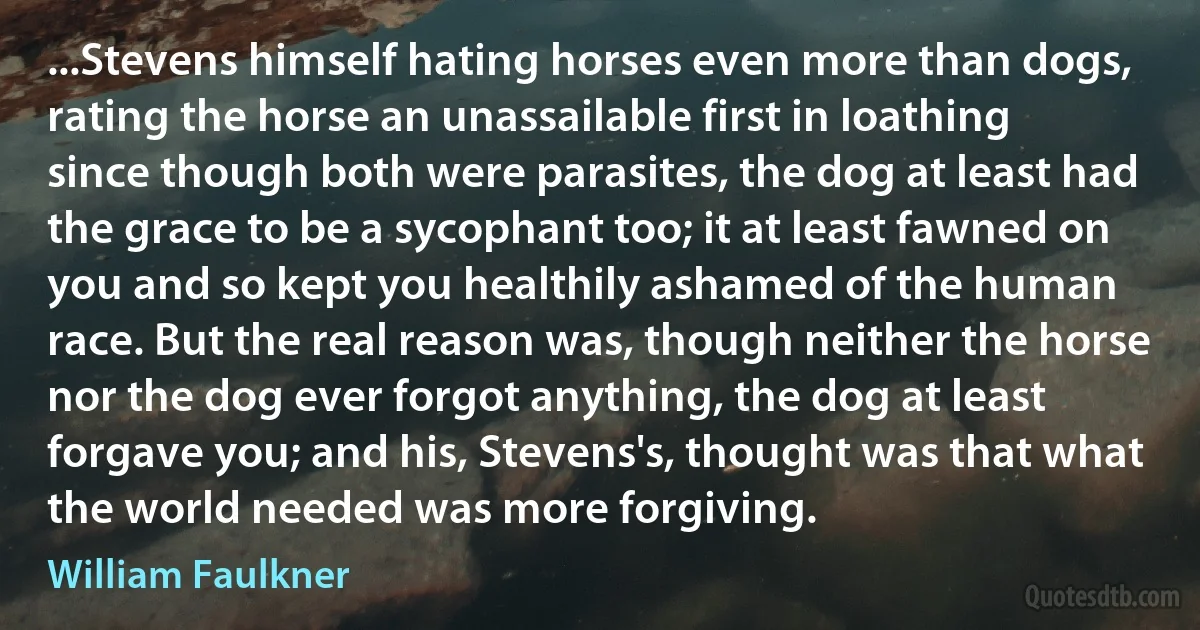 ...Stevens himself hating horses even more than dogs, rating the horse an unassailable first in loathing since though both were parasites, the dog at least had the grace to be a sycophant too; it at least fawned on you and so kept you healthily ashamed of the human race. But the real reason was, though neither the horse nor the dog ever forgot anything, the dog at least forgave you; and his, Stevens's, thought was that what the world needed was more forgiving. (William Faulkner)