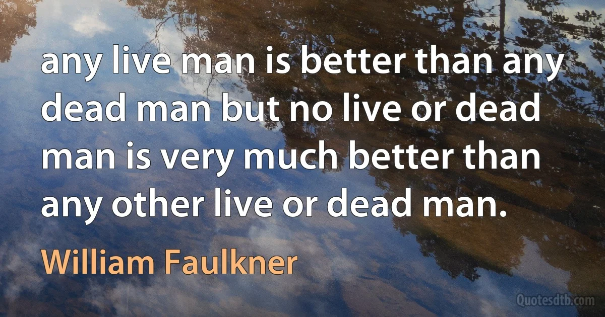 any live man is better than any dead man but no live or dead man is very much better than any other live or dead man. (William Faulkner)