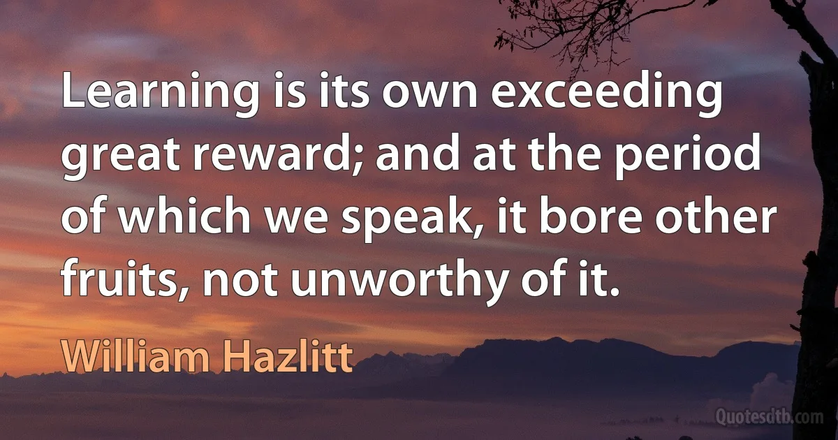 Learning is its own exceeding great reward; and at the period of which we speak, it bore other fruits, not unworthy of it. (William Hazlitt)