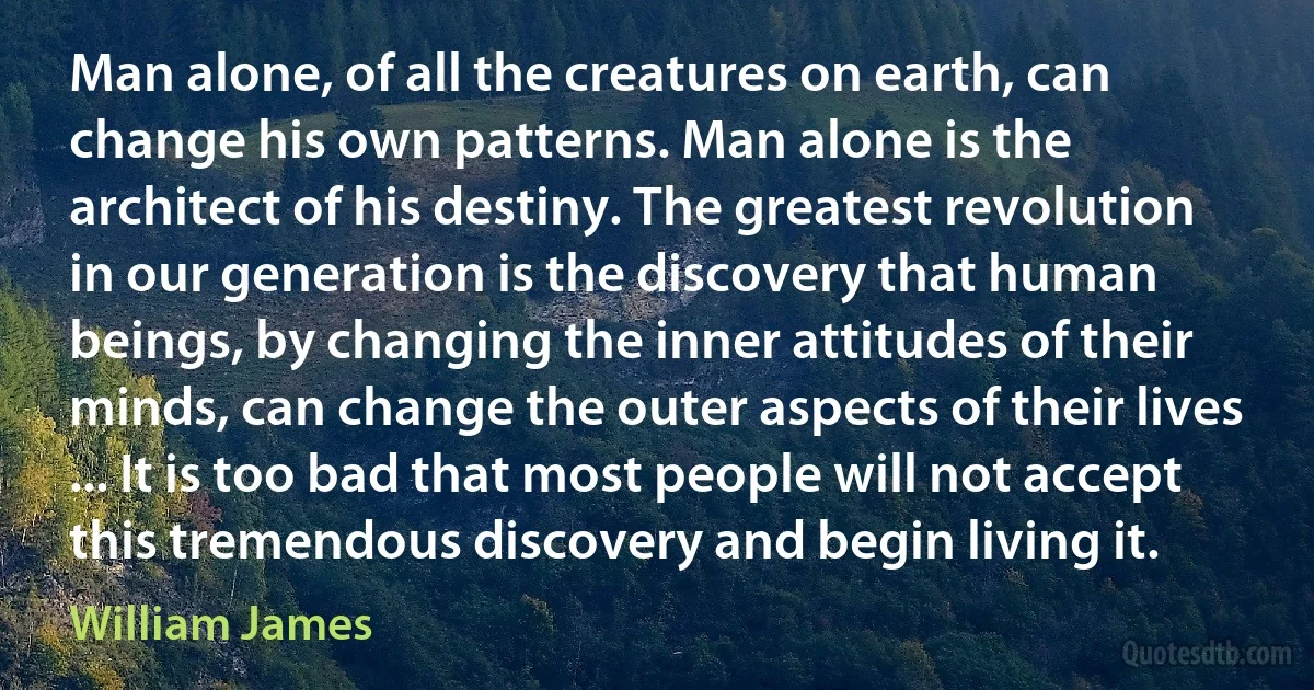 Man alone, of all the creatures on earth, can change his own patterns. Man alone is the architect of his destiny. The greatest revolution in our generation is the discovery that human beings, by changing the inner attitudes of their minds, can change the outer aspects of their lives ... It is too bad that most people will not accept this tremendous discovery and begin living it. (William James)