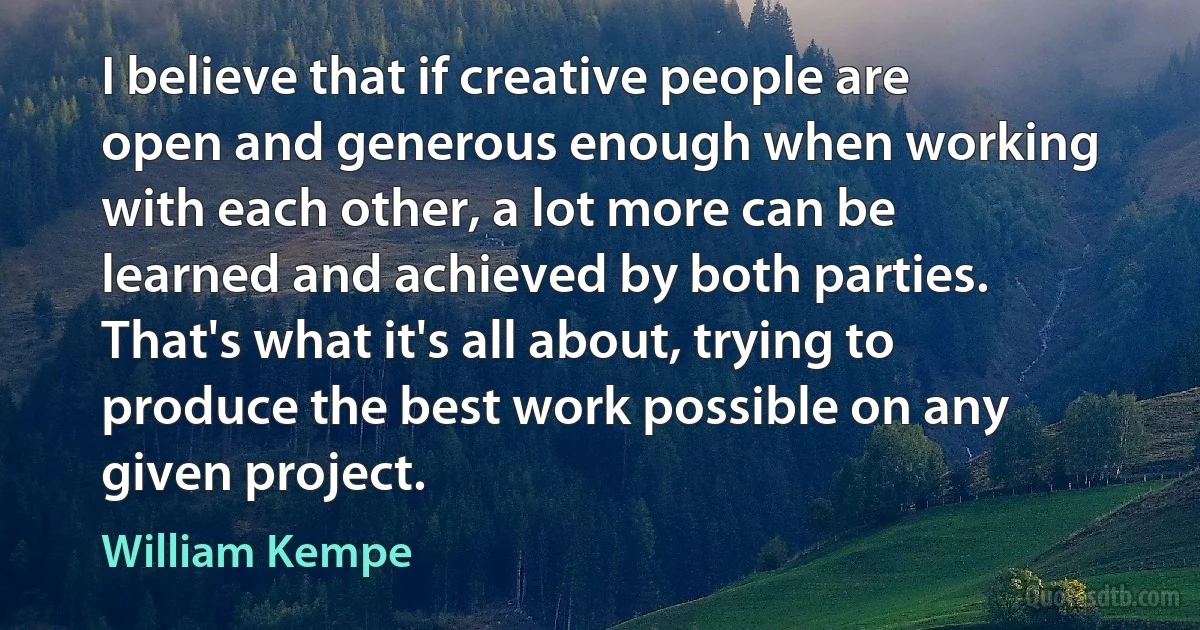 I believe that if creative people are open and generous enough when working with each other, a lot more can be learned and achieved by both parties. That's what it's all about, trying to produce the best work possible on any given project. (William Kempe)