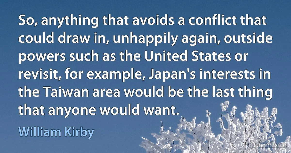 So, anything that avoids a conflict that could draw in, unhappily again, outside powers such as the United States or revisit, for example, Japan's interests in the Taiwan area would be the last thing that anyone would want. (William Kirby)