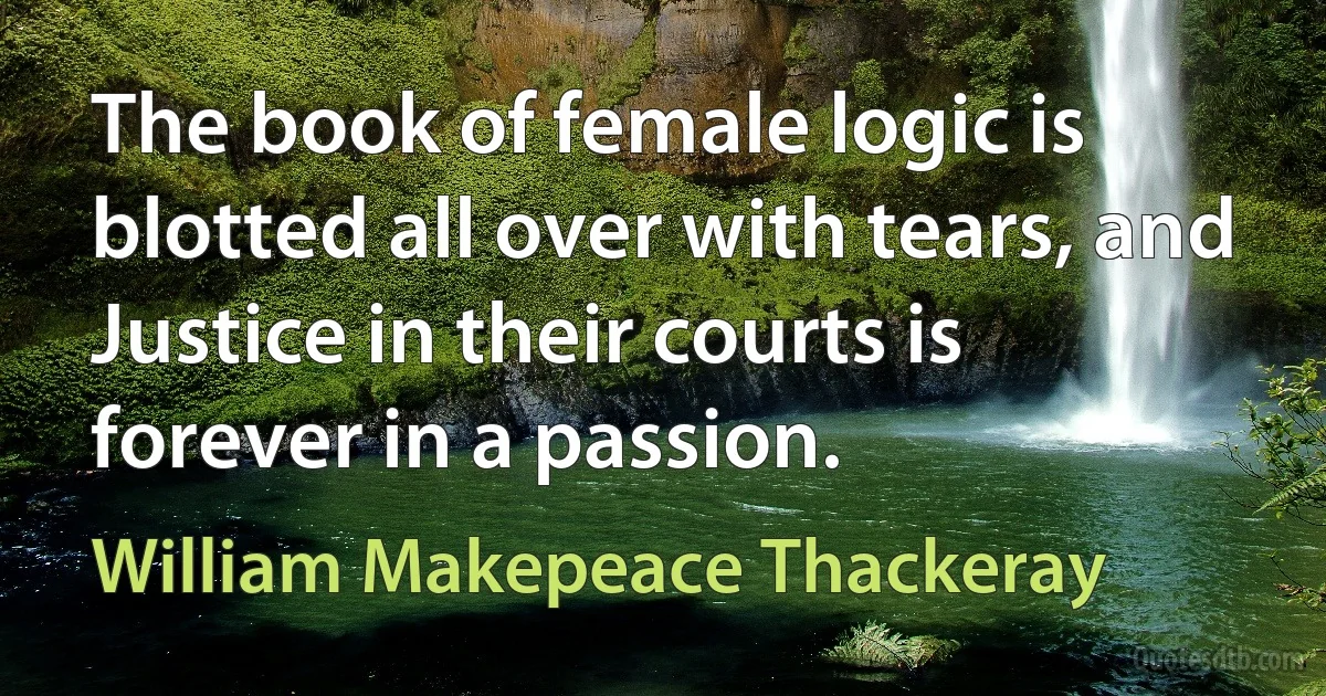 The book of female logic is blotted all over with tears, and Justice in their courts is forever in a passion. (William Makepeace Thackeray)