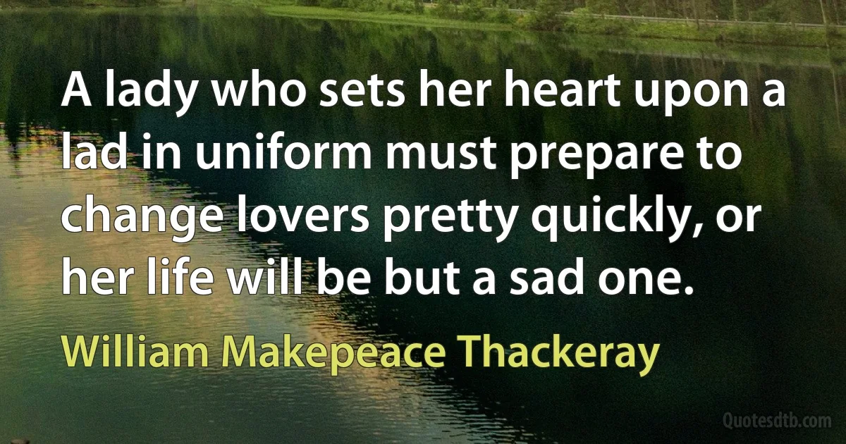 A lady who sets her heart upon a lad in uniform must prepare to change lovers pretty quickly, or her life will be but a sad one. (William Makepeace Thackeray)