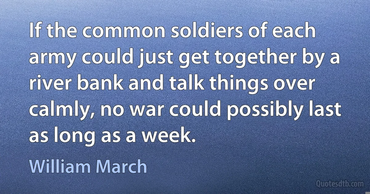 If the common soldiers of each army could just get together by a river bank and talk things over calmly, no war could possibly last as long as a week. (William March)