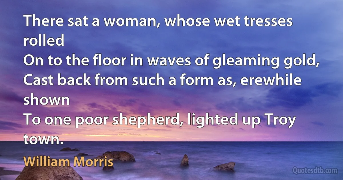 There sat a woman, whose wet tresses rolled
On to the floor in waves of gleaming gold,
Cast back from such a form as, erewhile shown
To one poor shepherd, lighted up Troy town. (William Morris)