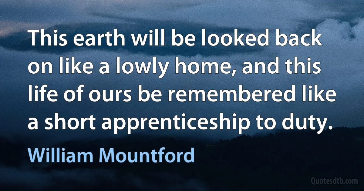 This earth will be looked back on like a lowly home, and this life of ours be remembered like a short apprenticeship to duty. (William Mountford)