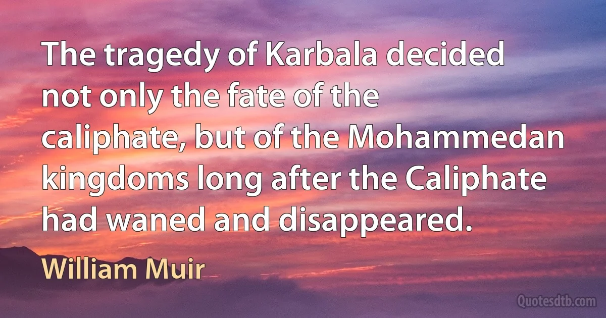 The tragedy of Karbala decided not only the fate of the caliphate, but of the Mohammedan kingdoms long after the Caliphate had waned and disappeared. (William Muir)