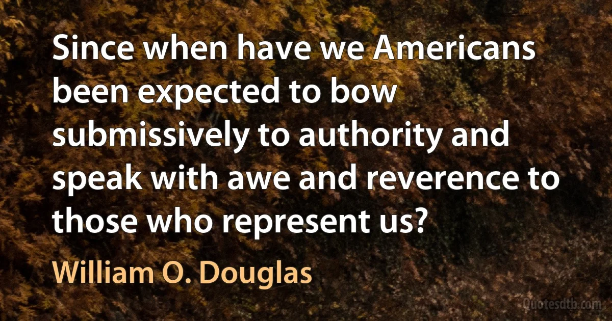 Since when have we Americans been expected to bow submissively to authority and speak with awe and reverence to those who represent us? (William O. Douglas)