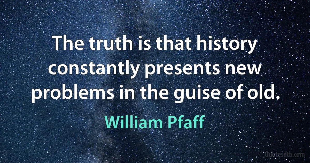 The truth is that history constantly presents new problems in the guise of old. (William Pfaff)