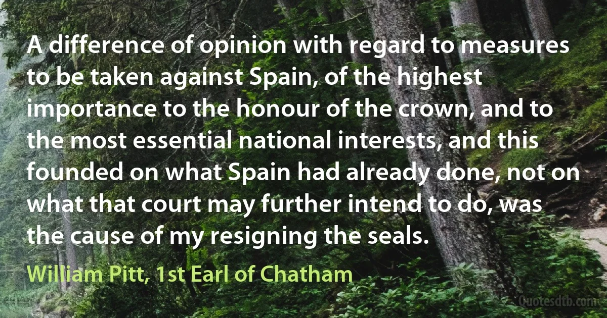 A difference of opinion with regard to measures to be taken against Spain, of the highest importance to the honour of the crown, and to the most essential national interests, and this founded on what Spain had already done, not on what that court may further intend to do, was the cause of my resigning the seals. (William Pitt, 1st Earl of Chatham)