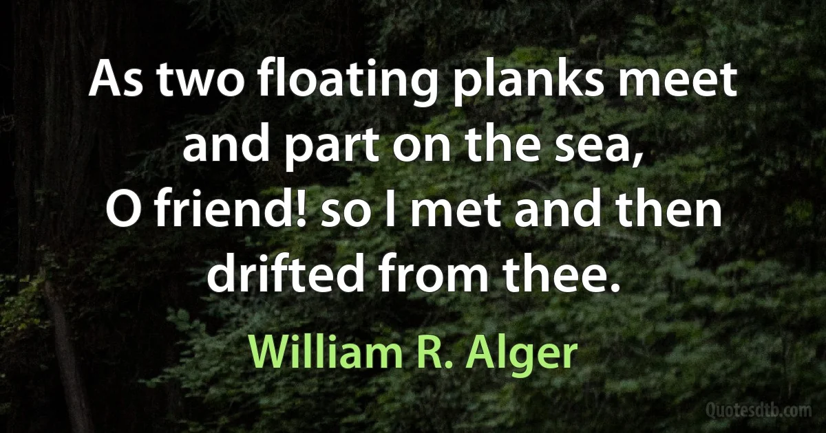 As two floating planks meet and part on the sea,
O friend! so I met and then drifted from thee. (William R. Alger)