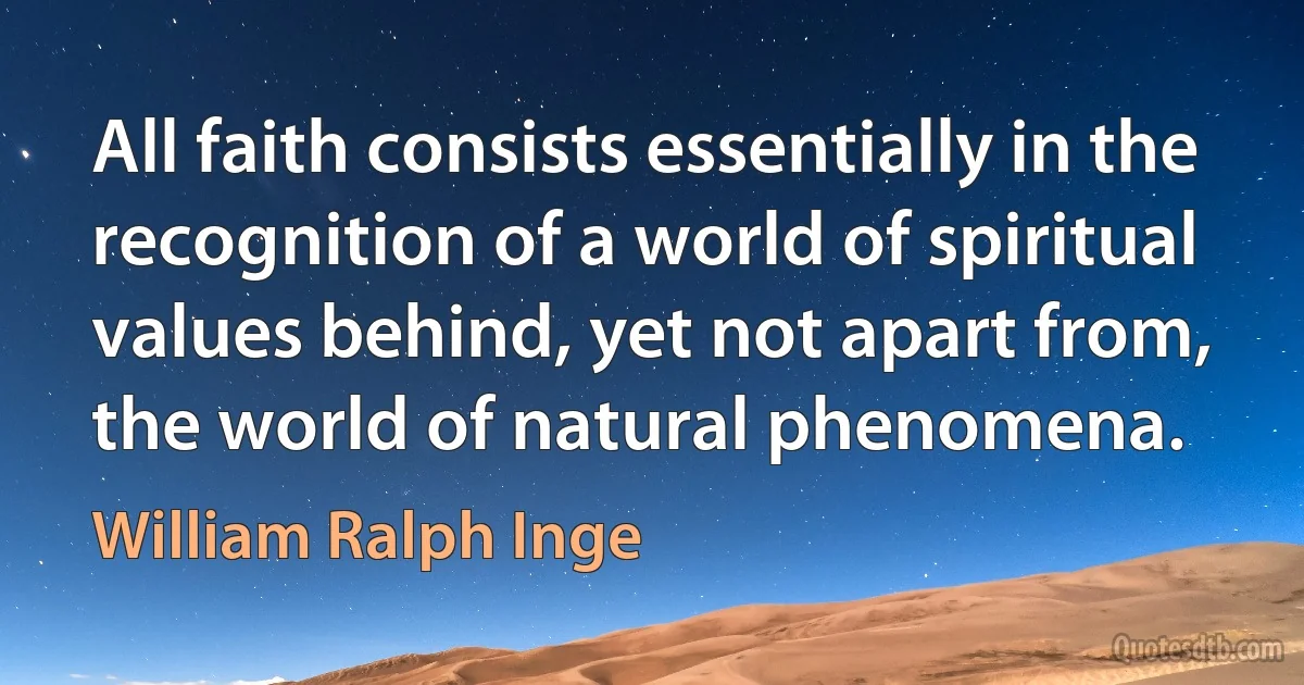 All faith consists essentially in the recognition of a world of spiritual values behind, yet not apart from, the world of natural phenomena. (William Ralph Inge)