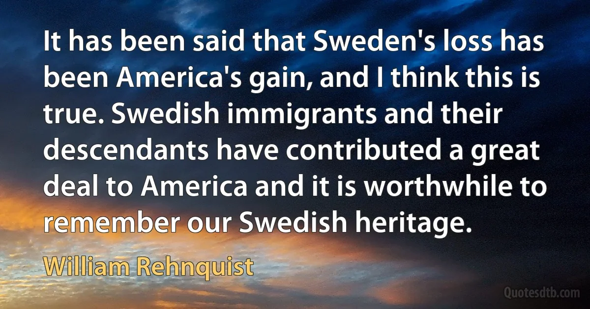 It has been said that Sweden's loss has been America's gain, and I think this is true. Swedish immigrants and their descendants have contributed a great deal to America and it is worthwhile to remember our Swedish heritage. (William Rehnquist)