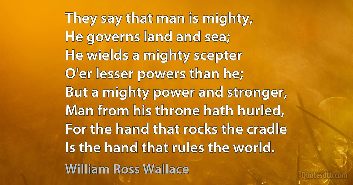 They say that man is mighty,
He governs land and sea;
He wields a mighty scepter
O'er lesser powers than he;
But a mighty power and stronger,
Man from his throne hath hurled,
For the hand that rocks the cradle
Is the hand that rules the world. (William Ross Wallace)