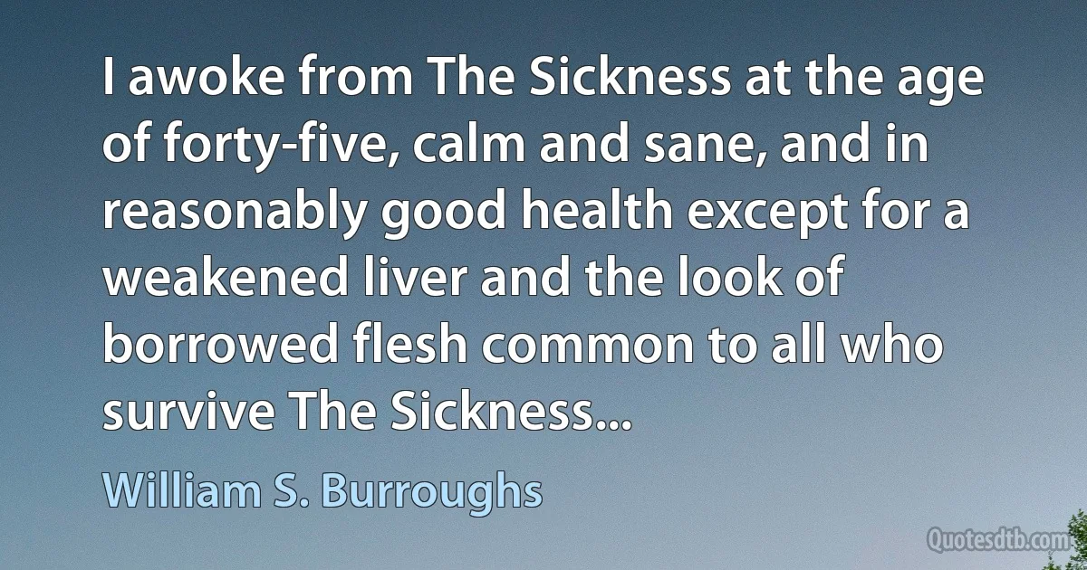 I awoke from The Sickness at the age of forty-five, calm and sane, and in reasonably good health except for a weakened liver and the look of borrowed flesh common to all who survive The Sickness... (William S. Burroughs)