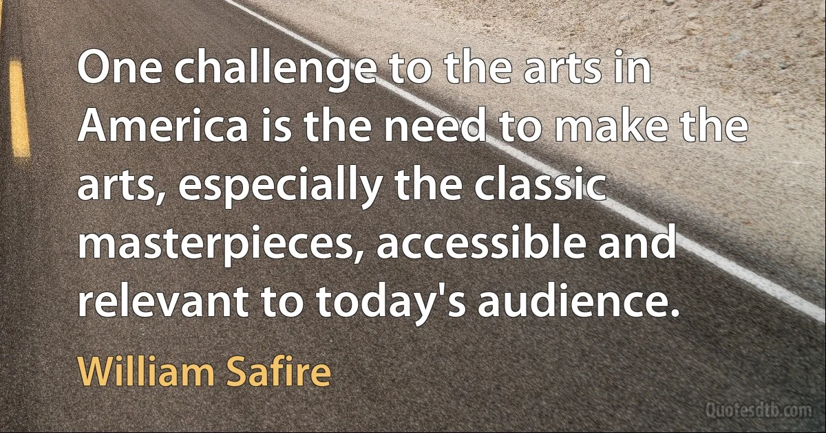 One challenge to the arts in America is the need to make the arts, especially the classic masterpieces, accessible and relevant to today's audience. (William Safire)