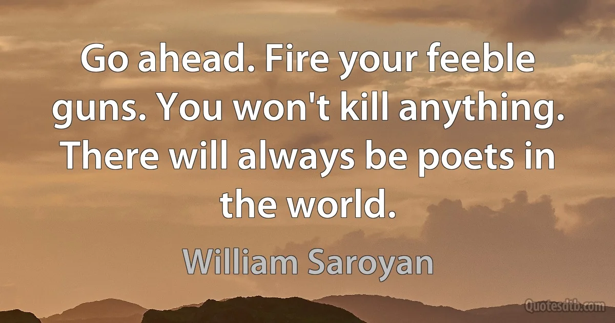 Go ahead. Fire your feeble guns. You won't kill anything. There will always be poets in the world. (William Saroyan)