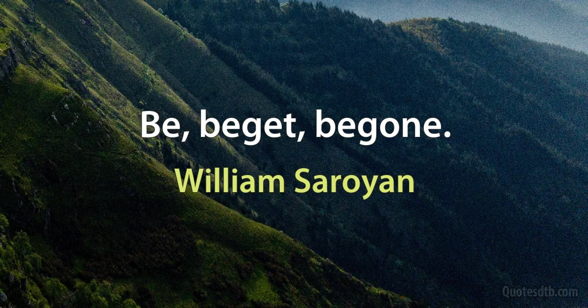 Be, beget, begone. (William Saroyan)