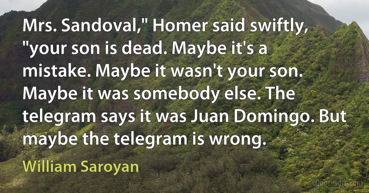 Mrs. Sandoval," Homer said swiftly, "your son is dead. Maybe it's a mistake. Maybe it wasn't your son. Maybe it was somebody else. The telegram says it was Juan Domingo. But maybe the telegram is wrong. (William Saroyan)