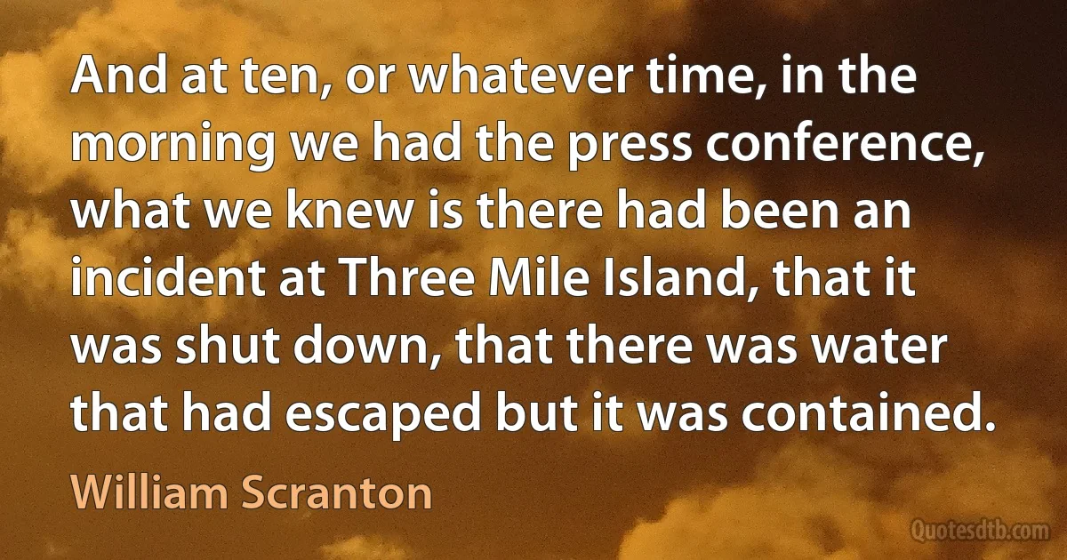 And at ten, or whatever time, in the morning we had the press conference, what we knew is there had been an incident at Three Mile Island, that it was shut down, that there was water that had escaped but it was contained. (William Scranton)