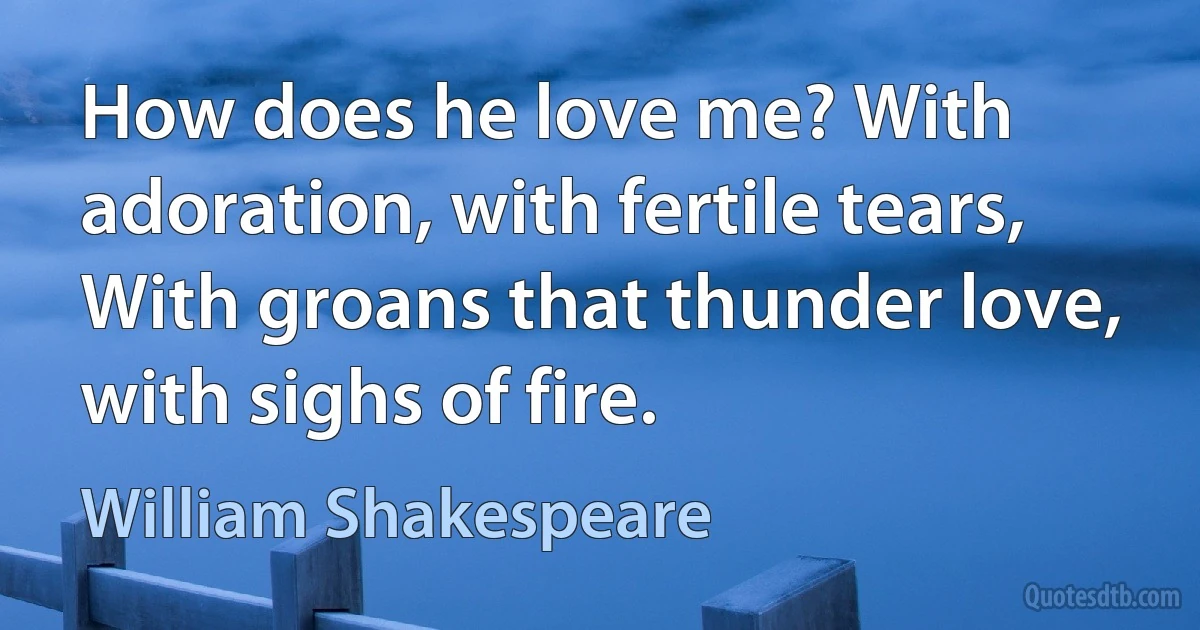 How does he love me? With adoration, with fertile tears,
With groans that thunder love, with sighs of fire. (William Shakespeare)