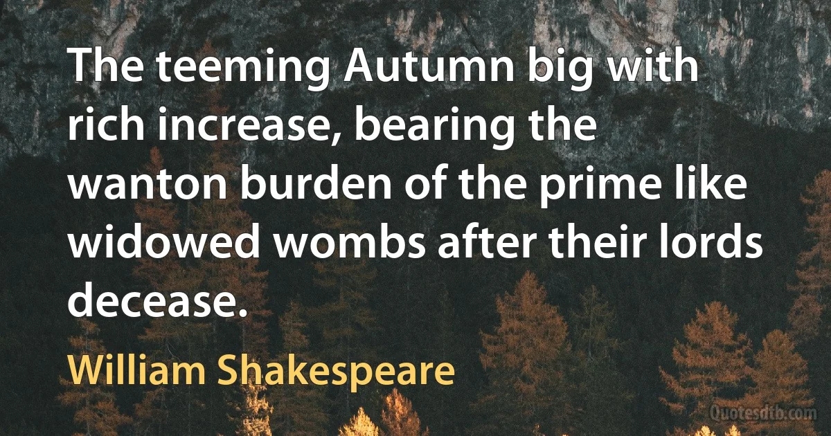 The teeming Autumn big with rich increase, bearing the wanton burden of the prime like widowed wombs after their lords decease. (William Shakespeare)