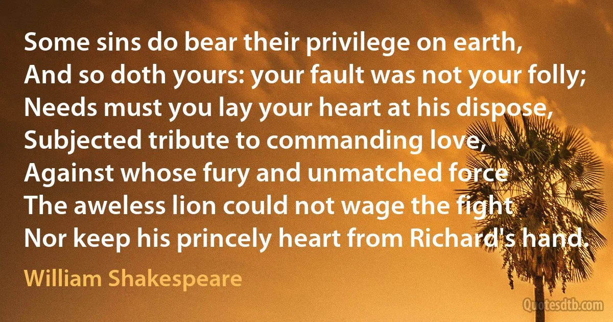 Some sins do bear their privilege on earth,
And so doth yours: your fault was not your folly;
Needs must you lay your heart at his dispose,
Subjected tribute to commanding love,
Against whose fury and unmatched force
The aweless lion could not wage the fight
Nor keep his princely heart from Richard's hand. (William Shakespeare)