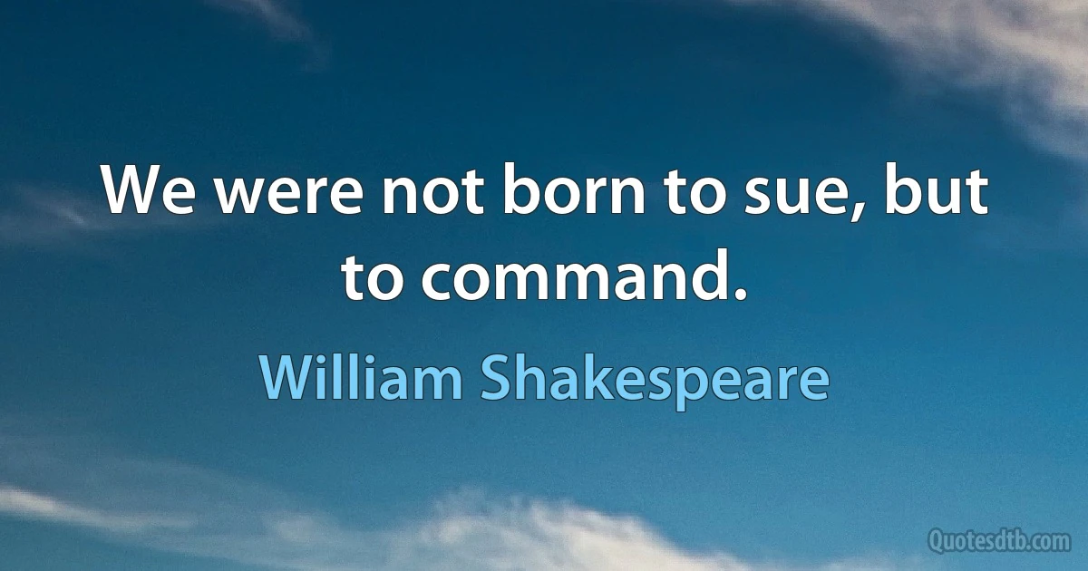 We were not born to sue, but to command. (William Shakespeare)