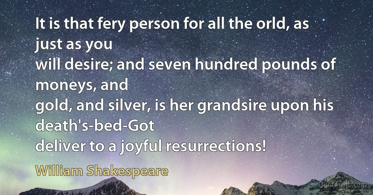 It is that fery person for all the orld, as just as you
will desire; and seven hundred pounds of moneys, and
gold, and silver, is her grandsire upon his death's-bed-Got
deliver to a joyful resurrections! (William Shakespeare)