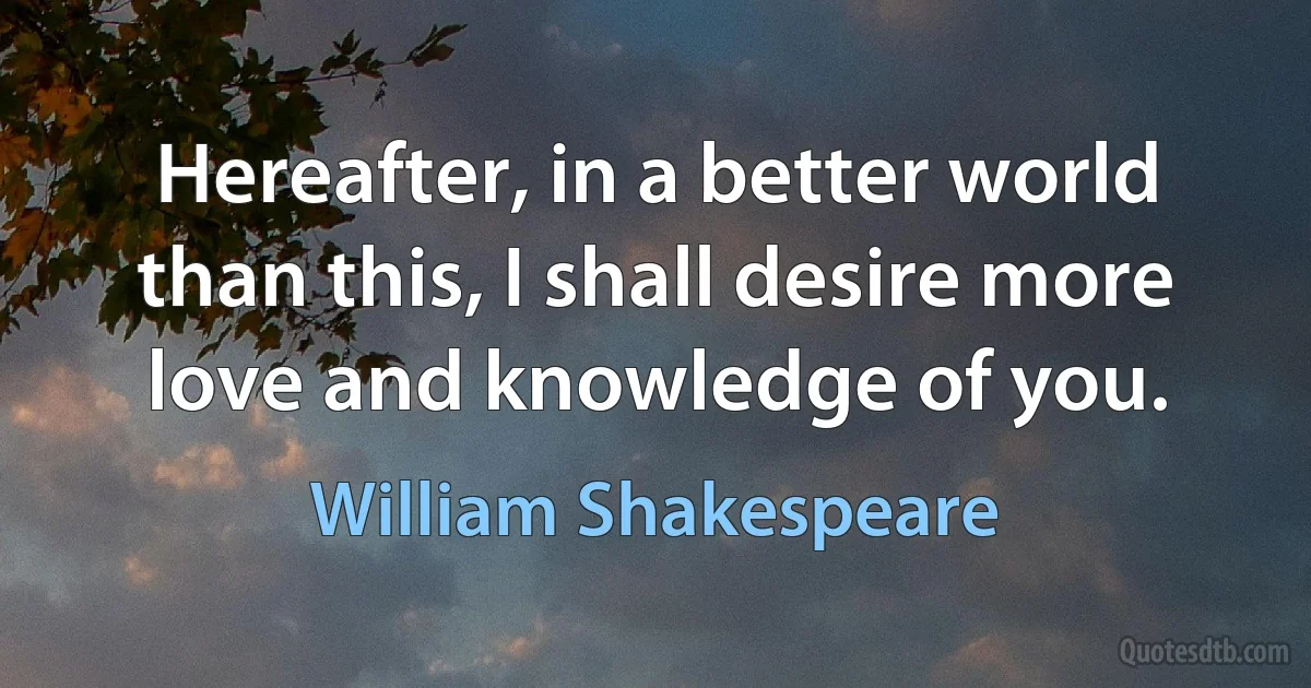 Hereafter, in a better world than this, I shall desire more love and knowledge of you. (William Shakespeare)