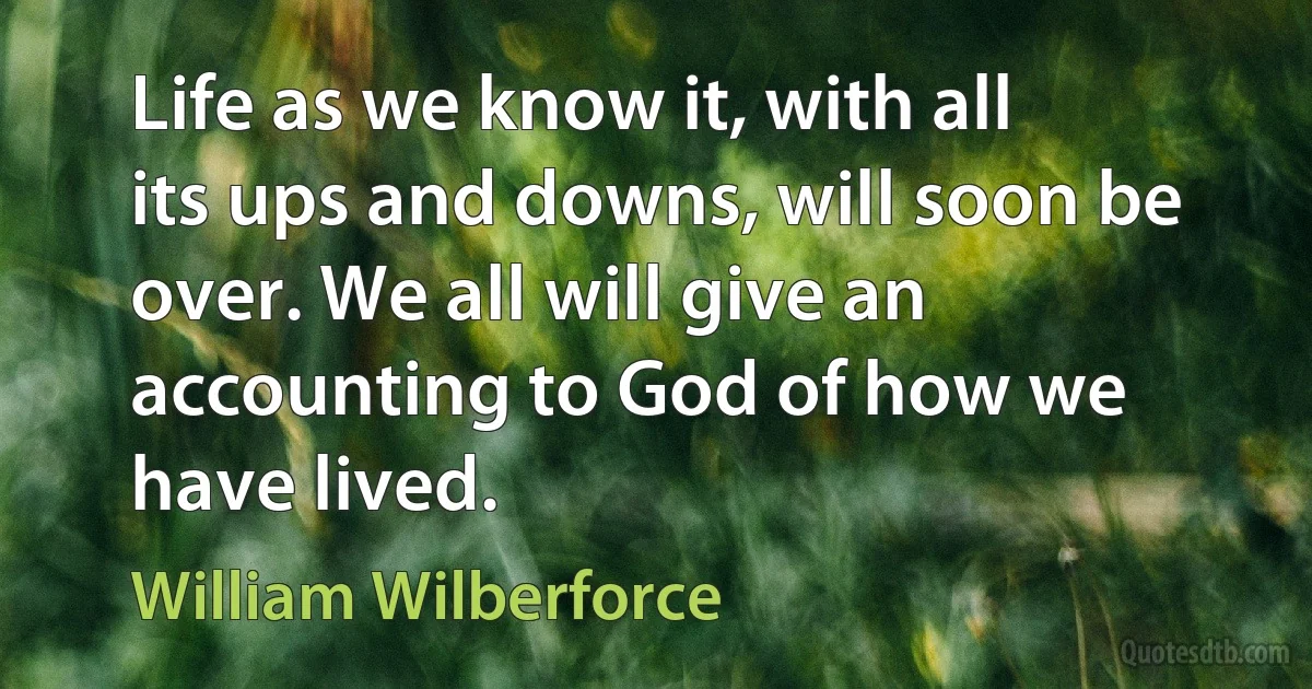 Life as we know it, with all its ups and downs, will soon be over. We all will give an accounting to God of how we have lived. (William Wilberforce)