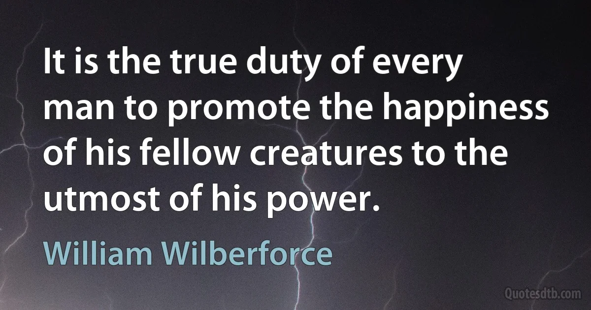 It is the true duty of every man to promote the happiness of his fellow creatures to the utmost of his power. (William Wilberforce)