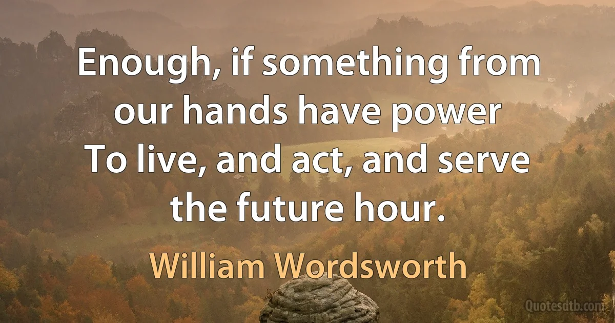 Enough, if something from our hands have power
To live, and act, and serve the future hour. (William Wordsworth)