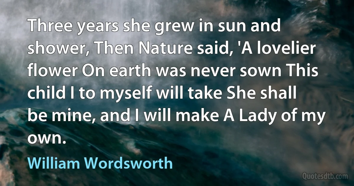 Three years she grew in sun and shower, Then Nature said, 'A lovelier flower On earth was never sown This child I to myself will take She shall be mine, and I will make A Lady of my own. (William Wordsworth)