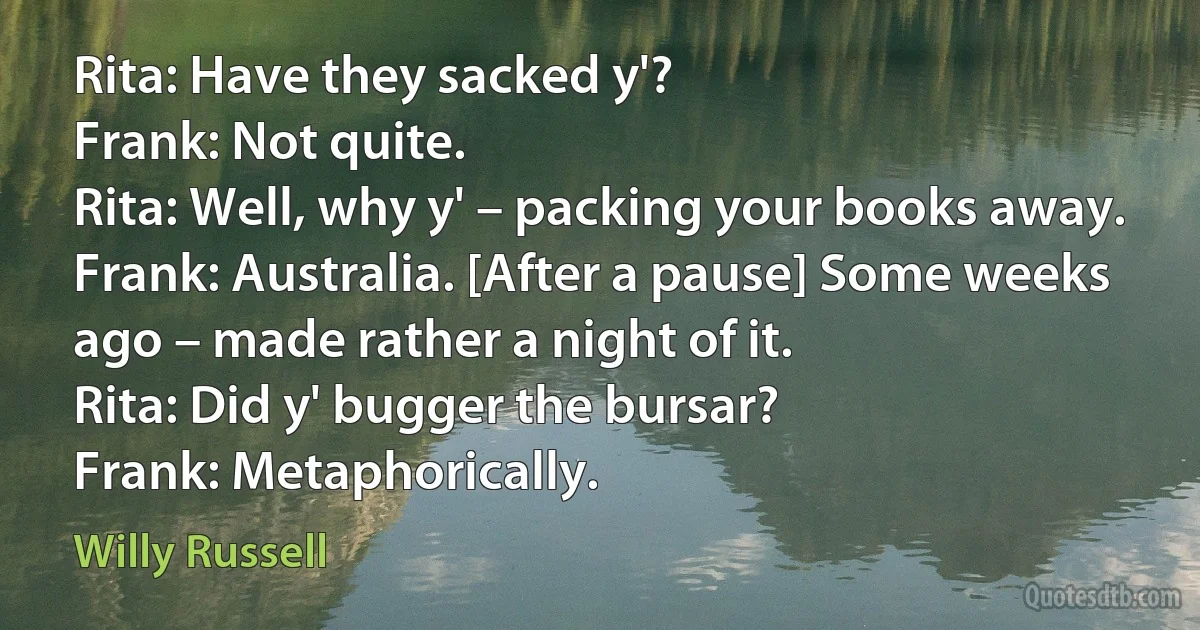 Rita: Have they sacked y'?
Frank: Not quite.
Rita: Well, why y' – packing your books away.
Frank: Australia. [After a pause] Some weeks ago – made rather a night of it.
Rita: Did y' bugger the bursar?
Frank: Metaphorically. (Willy Russell)