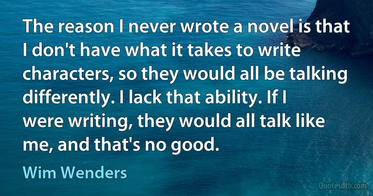 The reason I never wrote a novel is that I don't have what it takes to write characters, so they would all be talking differently. I lack that ability. If I were writing, they would all talk like me, and that's no good. (Wim Wenders)