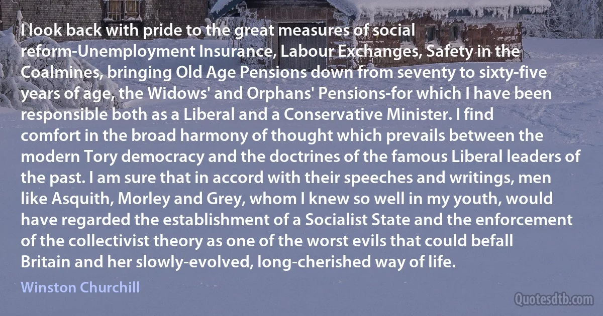 I look back with pride to the great measures of social reform-Unemployment Insurance, Labour Exchanges, Safety in the Coalmines, bringing Old Age Pensions down from seventy to sixty-five years of age, the Widows' and Orphans' Pensions-for which I have been responsible both as a Liberal and a Conservative Minister. I find comfort in the broad harmony of thought which prevails between the modern Tory democracy and the doctrines of the famous Liberal leaders of the past. I am sure that in accord with their speeches and writings, men like Asquith, Morley and Grey, whom I knew so well in my youth, would have regarded the establishment of a Socialist State and the enforcement of the collectivist theory as one of the worst evils that could befall Britain and her slowly-evolved, long-cherished way of life. (Winston Churchill)