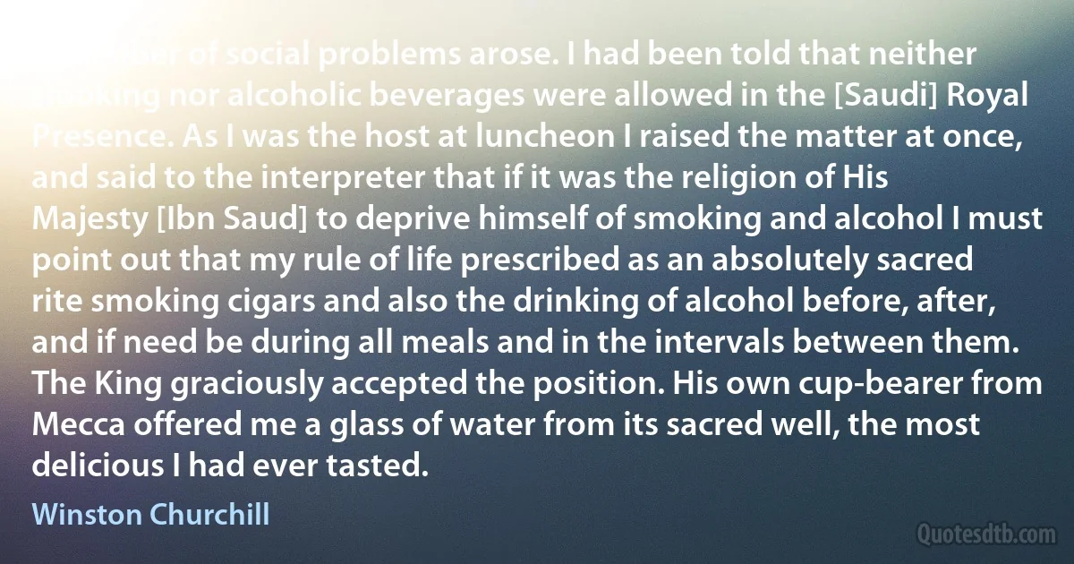 A number of social problems arose. I had been told that neither smoking nor alcoholic beverages were allowed in the [Saudi] Royal Presence. As I was the host at luncheon I raised the matter at once, and said to the interpreter that if it was the religion of His Majesty [Ibn Saud] to deprive himself of smoking and alcohol I must point out that my rule of life prescribed as an absolutely sacred rite smoking cigars and also the drinking of alcohol before, after, and if need be during all meals and in the intervals between them. The King graciously accepted the position. His own cup-bearer from Mecca offered me a glass of water from its sacred well, the most delicious I had ever tasted. (Winston Churchill)